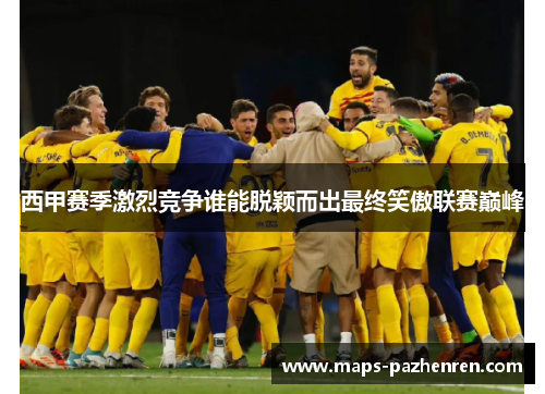西甲赛季激烈竞争谁能脱颖而出最终笑傲联赛巅峰