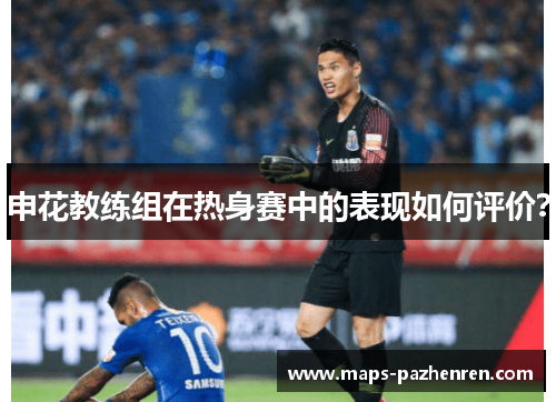 申花教练组在热身赛中的表现如何评价？