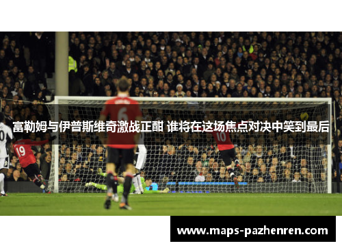 富勒姆与伊普斯维奇激战正酣 谁将在这场焦点对决中笑到最后