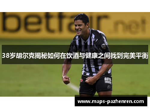 38岁胡尔克揭秘如何在饮酒与健康之间找到完美平衡