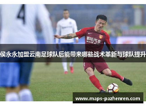 侯永永加盟云南足球队后能带来哪些战术革新与球队提升