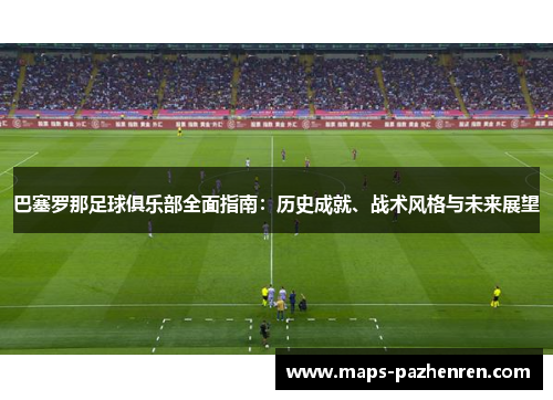 巴塞罗那足球俱乐部全面指南：历史成就、战术风格与未来展望